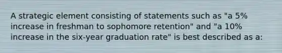 A strategic element consisting of statements such as "a 5% increase in freshman to sophomore retention" and "a 10% increase in the six-year graduation rate" is best described as a: