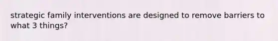 strategic family interventions are designed to remove barriers to what 3 things?