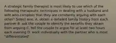 A strategic family therapist is most likely to use which of the following therapeutic techniques in dealing with a husband and wife who complain that they are constantly arguing with each other? Select one: A. obtain a detailed family history from each partner B. ask the couple to identify the benefits they obtain from arguing C. tell the couple to argue for at least two hours each evening D. work individually with the partner who is most "differentiated"