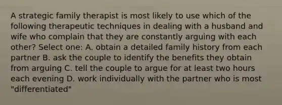 A strategic family therapist is most likely to use which of the following therapeutic techniques in dealing with a husband and wife who complain that they are constantly arguing with each other? Select one: A. obtain a detailed family history from each partner B. ask the couple to identify the benefits they obtain from arguing C. tell the couple to argue for at least two hours each evening D. work individually with the partner who is most "differentiated"