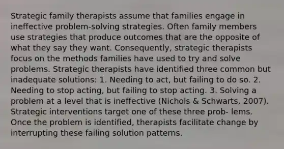 Strategic family therapists assume that families engage in ineffective problem-solving strategies. Often family members use strategies that produce outcomes that are the opposite of what they say they want. Consequently, strategic therapists focus on the methods families have used to try and solve problems. Strategic therapists have identified three common but inadequate solutions: 1. Needing to act, but failing to do so. 2. Needing to stop acting, but failing to stop acting. 3. Solving a problem at a level that is ineffective (Nichols & Schwarts, 2007). Strategic interventions target one of these three prob- lems. Once the problem is identified, therapists facilitate change by interrupting these failing solution patterns.