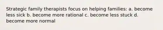 Strategic family therapists focus on helping families: a. become less sick b. become more rational c. become less stuck d. become more normal