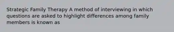 Strategic Family Therapy A method of interviewing in which questions are asked to highlight differences among family members is known as