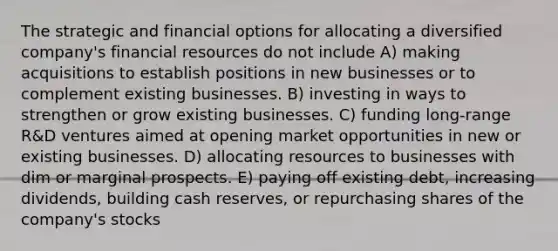 The strategic and financial options for allocating a diversified company's financial resources do not include A) making acquisitions to establish positions in new businesses or to complement existing businesses. B) investing in ways to strengthen or grow existing businesses. C) funding long-range R&D ventures aimed at opening market opportunities in new or existing businesses. D) allocating resources to businesses with dim or marginal prospects. E) paying off existing debt, increasing dividends, building cash reserves, or repurchasing shares of the company's stocks