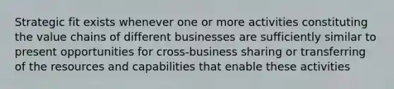 Strategic fit exists whenever one or more activities constituting the value chains of different businesses are sufficiently similar to present opportunities for cross-business sharing or transferring of the resources and capabilities that enable these activities