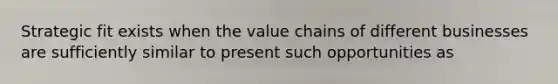 Strategic fit exists when the value chains of different businesses are sufficiently similar to present such opportunities as