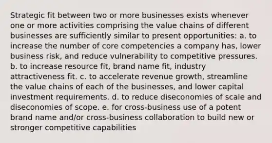 Strategic fit between two or more businesses exists whenever one or more activities comprising the value chains of different businesses are sufficiently similar to present opportunities: a. to increase the number of core competencies a company has, lower business risk, and reduce vulnerability to competitive pressures. b. to increase resource fit, brand name fit, industry attractiveness fit. c. to accelerate revenue growth, streamline the value chains of each of the businesses, and lower capital investment requirements. d. to reduce diseconomies of scale and diseconomies of scope. e. for cross-business use of a potent brand name and/or cross-business collaboration to build new or stronger competitive capabilities