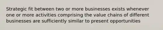 Strategic fit between two or more businesses exists whenever one or more activities comprising the value chains of different businesses are sufficiently similar to present opportunities