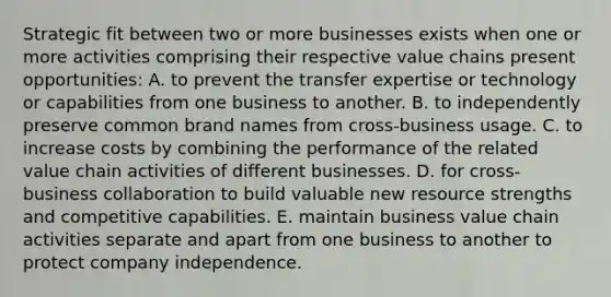 Strategic fit between two or more businesses exists when one or more activities comprising their respective value chains present opportunities: A. to prevent the transfer expertise or technology or capabilities from one business to another. B. to independently preserve common brand names from cross-business usage. C. to increase costs by combining the performance of the related value chain activities of different businesses. D. for cross-business collaboration to build valuable new resource strengths and competitive capabilities. E. maintain business value chain activities separate and apart from one business to another to protect company independence.