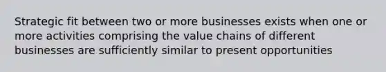 Strategic fit between two or more businesses exists when one or more activities comprising the value chains of different businesses are sufficiently similar to present opportunities