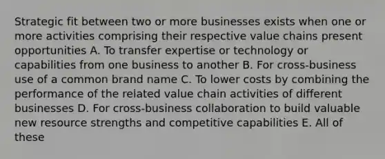 Strategic fit between two or more businesses exists when one or more activities comprising their respective value chains present opportunities A. To transfer expertise or technology or capabilities from one business to another B. For cross-business use of a common brand name C. To lower costs by combining the performance of the related value chain activities of different businesses D. For cross-business collaboration to build valuable new resource strengths and competitive capabilities E. All of these