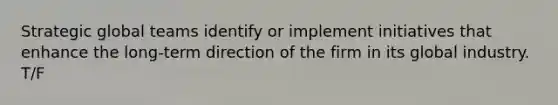 Strategic global teams identify or implement initiatives that enhance the long-term direction of the firm in its global industry. T/F