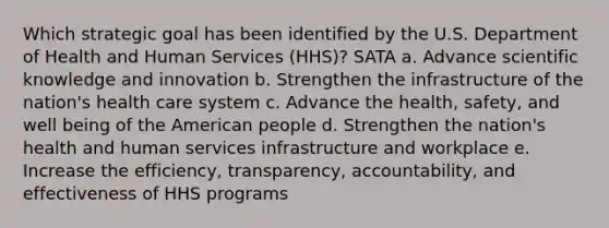 Which strategic goal has been identified by the U.S. Department of Health and Human Services (HHS)? SATA a. Advance scientific knowledge and innovation b. Strengthen the infrastructure of the nation's health care system c. Advance the health, safety, and well being of the American people d. Strengthen the nation's health and human services infrastructure and workplace e. Increase the efficiency, transparency, accountability, and effectiveness of HHS programs