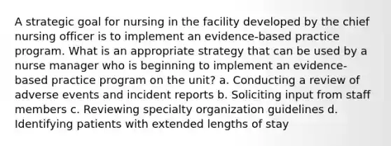 A strategic goal for nursing in the facility developed by the chief nursing officer is to implement an evidence-based practice program. What is an appropriate strategy that can be used by a nurse manager who is beginning to implement an evidence-based practice program on the unit? a. Conducting a review of adverse events and incident reports b. Soliciting input from staff members c. Reviewing specialty organization guidelines d. Identifying patients with extended lengths of stay