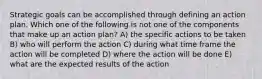 Strategic goals can be accomplished through defining an action plan. Which one of the following is not one of the components that make up an action plan? A) the specific actions to be taken B) who will perform the action C) during what time frame the action will be completed D) where the action will be done E) what are the expected results of the action