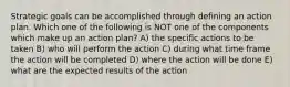 Strategic goals can be accomplished through defining an action plan. Which one of the following is NOT one of the components which make up an action plan? A) the specific actions to be taken B) who will perform the action C) during what time frame the action will be completed D) where the action will be done E) what are the expected results of the action