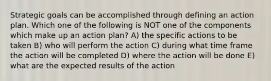 Strategic goals can be accomplished through defining an action plan. Which one of the following is NOT one of the components which make up an action plan? A) the specific actions to be taken B) who will perform the action C) during what time frame the action will be completed D) where the action will be done E) what are the expected results of the action