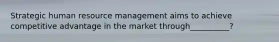 Strategic human resource management aims to achieve competitive advantage in the market through__________?