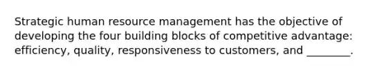 Strategic human <a href='https://www.questionai.com/knowledge/k2xTijDAd4-resource-management' class='anchor-knowledge'>resource management</a> has the objective of developing the four building blocks of <a href='https://www.questionai.com/knowledge/kv3IPSqf81-competitive-advantage' class='anchor-knowledge'>competitive advantage</a>: efficiency, quality, responsiveness to customers, and ________.