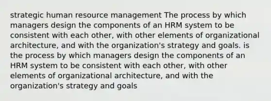 strategic human resource management The process by which managers design the components of an HRM system to be consistent with each other, with other elements of organizational architecture, and with the organization's strategy and goals. is the process by which managers design the components of an HRM system to be consistent with each other, with other elements of organizational architecture, and with the organization's strategy and goals