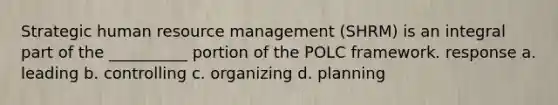 Strategic human resource management (SHRM) is an integral part of the __________ portion of the POLC framework. response a. leading b. controlling c. organizing d. planning