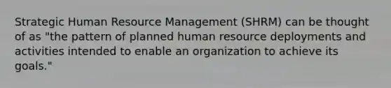 Strategic Human Resource Management (SHRM) can be thought of as "the pattern of planned human resource deployments and activities intended to enable an organization to achieve its goals."