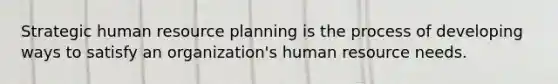 Strategic human resource planning is the process of developing ways to satisfy an organization's human resource needs.