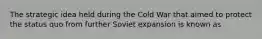 The strategic idea held during the Cold War that aimed to protect the status quo from further Soviet expansion is known as