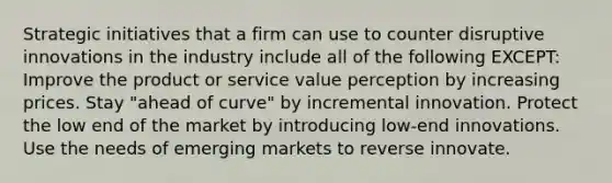 Strategic initiatives that a firm can use to counter disruptive innovations in the industry include all of the following EXCEPT: Improve the product or service value perception by increasing prices. Stay "ahead of curve" by incremental innovation. Protect the low end of the market by introducing low-end innovations. Use the needs of emerging markets to reverse innovate.