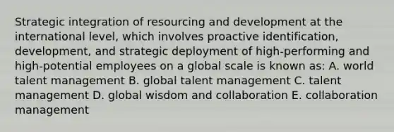 Strategic integration of resourcing and development at the international level, which involves proactive identification, development, and strategic deployment of high-performing and high-potential employees on a global scale is known as: A. world talent management B. global talent management C. talent management D. global wisdom and collaboration E. collaboration management