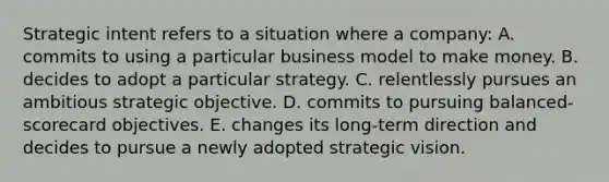 Strategic intent refers to a situation where a company: A. commits to using a particular business model to make money. B. decides to adopt a particular strategy. C. relentlessly pursues an ambitious strategic objective. D. commits to pursuing balanced-scorecard objectives. E. changes its long-term direction and decides to pursue a newly adopted strategic vision.