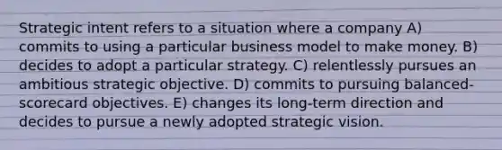 Strategic intent refers to a situation where a company A) commits to using a particular business model to make money. B) decides to adopt a particular strategy. C) relentlessly pursues an ambitious strategic objective. D) commits to pursuing balanced-scorecard objectives. E) changes its long-term direction and decides to pursue a newly adopted strategic vision.