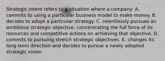 Strategic intent refers to a situation where a company: A. commits to using a particular business model to make money. B. decides to adopt a particular strategy. C. relentlessly pursues an ambitious strategic objective, concentrating the full force of its resources and competitive actions on achieving that objective. D. commits to pursuing stretch strategic objectives. E. changes its long-term direction and decides to pursue a newly adopted strategic vision.