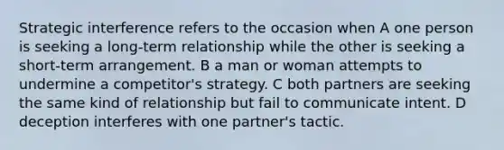 Strategic interference refers to the occasion when A one person is seeking a long-term relationship while the other is seeking a short-term arrangement. B a man or woman attempts to undermine a competitor's strategy. C both partners are seeking the same kind of relationship but fail to communicate intent. D deception interferes with one partner's tactic.