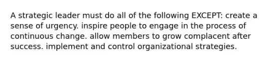 A strategic leader must do all of the following EXCEPT: create a sense of urgency. inspire people to engage in the process of continuous change. allow members to grow complacent after success. implement and control organizational strategies.