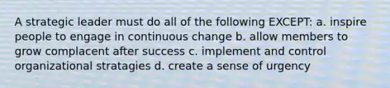 A strategic leader must do all of the following EXCEPT: a. inspire people to engage in continuous change b. allow members to grow complacent after success c. implement and control organizational stratagies d. create a sense of urgency