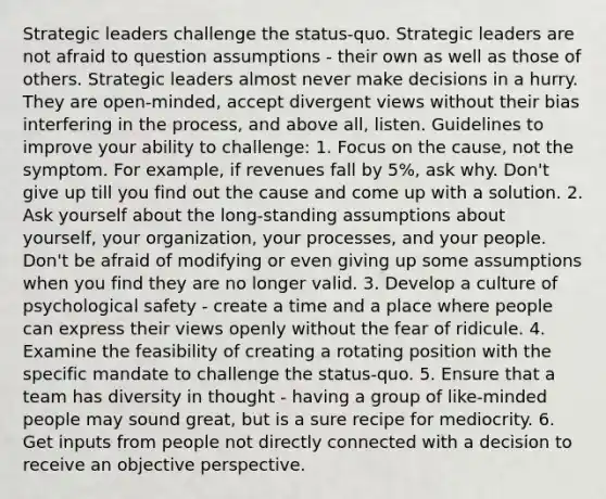 Strategic leaders challenge the status-quo. Strategic leaders are not afraid to question assumptions - their own as well as those of others. Strategic leaders almost never make decisions in a hurry. They are open-minded, accept divergent views without their bias interfering in the process, and above all, listen. Guidelines to improve your ability to challenge: 1. Focus on the cause, not the symptom. For example, if revenues fall by 5%, ask why. Don't give up till you find out the cause and come up with a solution. 2. Ask yourself about the long-standing assumptions about yourself, your organization, your processes, and your people. Don't be afraid of modifying or even giving up some assumptions when you find they are no longer valid. 3. Develop a culture of psychological safety - create a time and a place where people can express their views openly without the fear of ridicule. 4. Examine the feasibility of creating a rotating position with the specific mandate to challenge the status-quo. 5. Ensure that a team has diversity in thought - having a group of like-minded people may sound great, but is a sure recipe for mediocrity. 6. Get inputs from people not directly connected with a decision to receive an objective perspective.