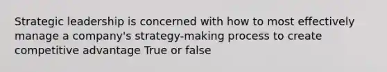 Strategic leadership is concerned with how to most effectively manage a company's strategy-making process to create competitive advantage True or false