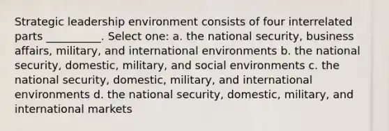 Strategic leadership environment consists of four interrelated parts __________. Select one: a. the national security, business affairs, military, and international environments b. the national security, domestic, military, and social environments c. the national security, domestic, military, and international environments d. the national security, domestic, military, and international markets