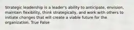 Strategic leadership is a leader's ability to anticipate, envision, maintain flexibility, think strategically, and work with others to initiate changes that will create a viable future for the organization. True False