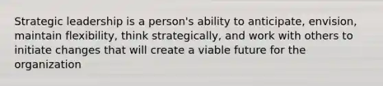 Strategic leadership is a person's ability to anticipate, envision, maintain flexibility, think strategically, and work with others to initiate changes that will create a viable future for the organization