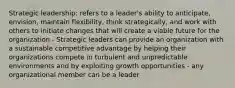 Strategic leadership: refers to a leader's ability to anticipate, envision, maintain flexibility, think strategically, and work with others to initiate changes that will create a viable future for the organization - Strategic leaders can provide an organization with a sustainable competitive advantage by helping their organizations compete in turbulent and unpredictable environments and by exploiting growth opportunities - any organizational member can be a leader