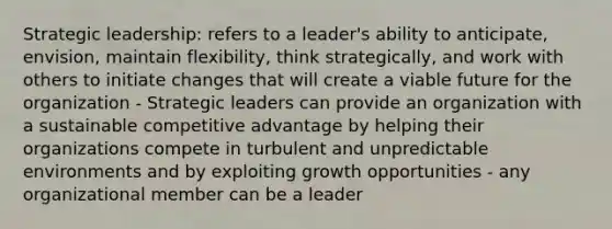 Strategic leadership: refers to a leader's ability to anticipate, envision, maintain flexibility, think strategically, and work with others to initiate changes that will create a viable future for the organization - Strategic leaders can provide an organization with a sustainable competitive advantage by helping their organizations compete in turbulent and unpredictable environments and by exploiting growth opportunities - any organizational member can be a leader