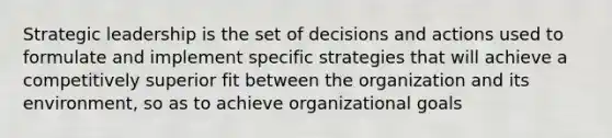 Strategic leadership is the set of decisions and actions used to formulate and implement specific strategies that will achieve a competitively superior fit between the organization and its environment, so as to achieve organizational goals