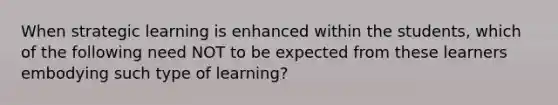 When strategic learning is enhanced within the students, which of the following need NOT to be expected from these learners embodying such type of learning?