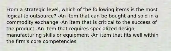 From a strategic level, which of the following items is the most logical to outsource? -An item that can be bought and sold in a commodity exchange -An item that is critical to the success of the product -An item that requires specialized design, manufacturing skills or equipment -An item that fits well within the firm's core competencies