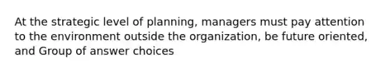 At the strategic level of planning, managers must pay attention to the environment outside the organization, be future oriented, and Group of answer choices