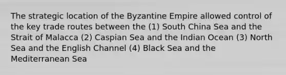 The strategic location of the Byzantine Empire allowed control of the key trade routes between the (1) South China Sea and the Strait of Malacca (2) Caspian Sea and the Indian Ocean (3) North Sea and the English Channel (4) Black Sea and the Mediterranean Sea