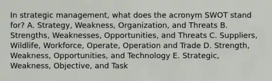 In strategic​ management, what does the acronym SWOT stand​ for? A. Strategy, Weakness,​ Organization, and Threats B. Strengths, Weaknesses,​ Opportunities, and Threats C. Suppliers, Wildlife,​ Workforce, Operate, Operation and Trade D. Strength, Weakness,​ Opportunities, and Technology E. Strategic, Weakness,​ Objective, and Task