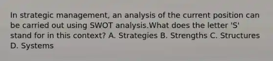 In strategic​ management, an analysis of the current position can be carried out using SWOT analysis.What does the letter​ 'S' stand for in this​ context? A. Strategies B. Strengths C. Structures D. Systems